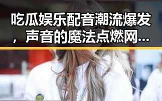 吃瓜娱乐配音潮流爆发，声音的魔法点燃网络新热潮！🎤🔥